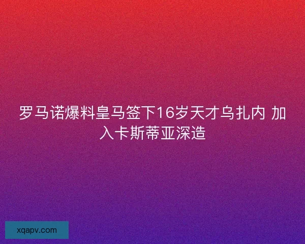罗马诺爆料皇马签下16岁天才乌扎内 加入卡斯蒂亚深造