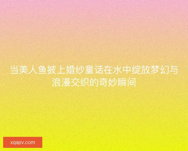 当美人鱼披上婚纱童话在水中绽放梦幻与浪漫交织的奇妙瞬间 当美人鱼披上婚纱童话在水中绽放梦幻与浪漫交织的奇妙瞬间
