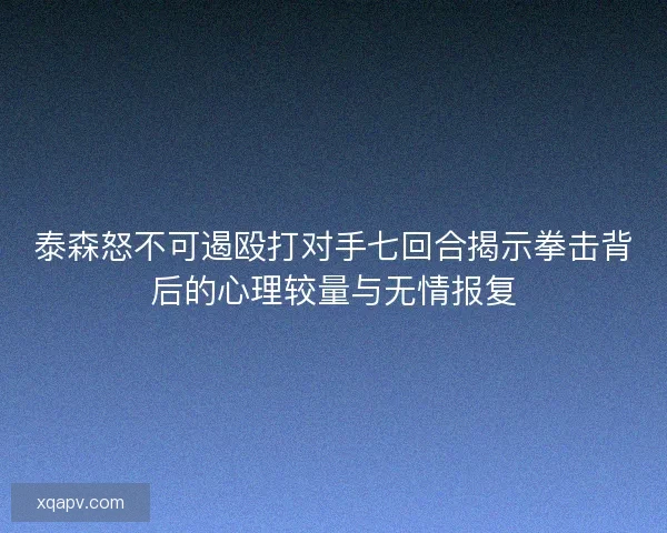 泰森怒不可遏殴打对手七回合揭示拳击背后的心理较量与无情报复 泰森怒不可遏殴打对手七回合揭示拳击背后的心理较量与无情报复