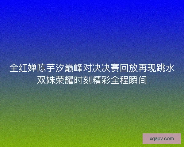 全红婵陈芋汐巅峰对决决赛回放再现跳水双姝荣耀时刻精彩全程瞬间