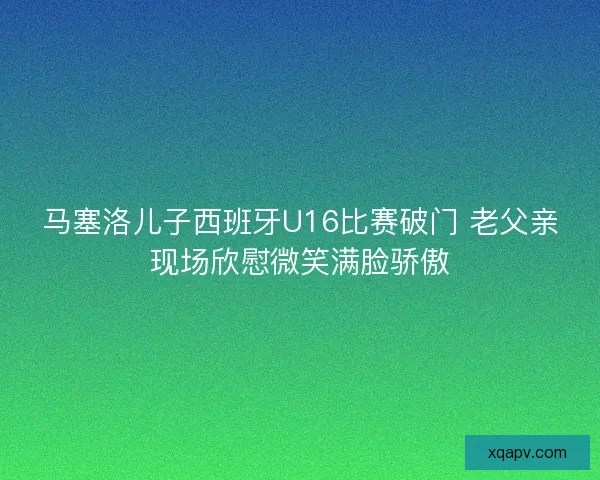 马塞洛儿子西班牙U16比赛破门 老父亲现场欣慰微笑满脸骄傲 马塞洛儿子西班牙U16比赛破门 老父亲现场欣慰微笑满脸骄傲