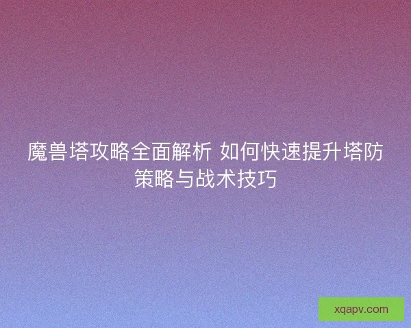 魔兽塔攻略全面解析 如何快速提升塔防策略与战术技巧