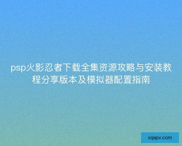 psp火影忍者下载全集资源攻略与安装教程分享版本及模拟器配置指南