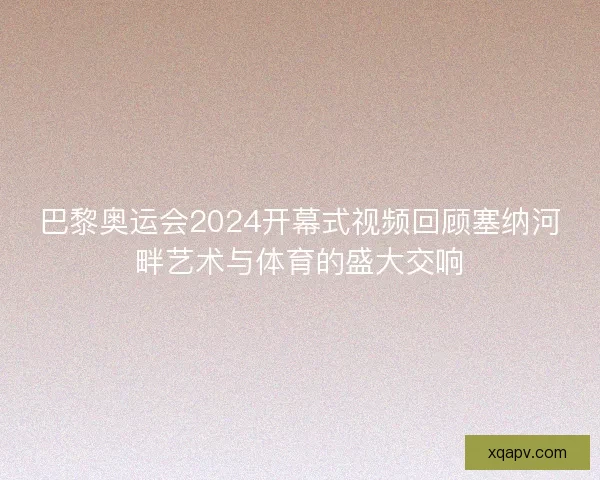 巴黎奥运会2024开幕式视频回顾塞纳河畔艺术与体育的盛大交响 巴黎奥运会2024开幕式视频回顾塞纳河畔艺术与体育的盛大交响