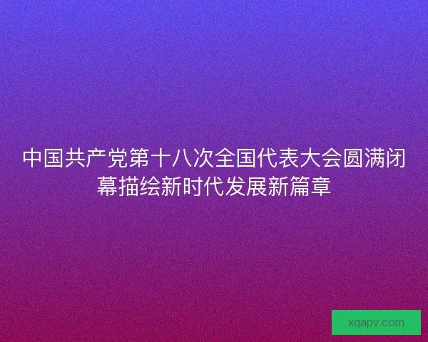 中国共产党第十八次全国代表大会圆满闭幕描绘新时代发展新篇章