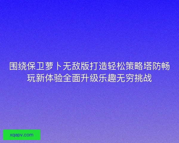 围绕保卫萝卜无敌版打造轻松策略塔防畅玩新体验全面升级乐趣无穷挑战