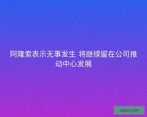阿隆索表示无事发生 将继续留在公司推动中心发展 阿隆索表示无事发生 将继续留在公司推动中心发展