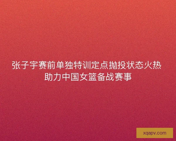 张子宇赛前单独特训定点抛投状态火热 助力中国女篮备战赛事