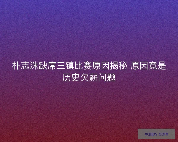 朴志洙缺席三镇比赛原因揭秘 原因竟是历史欠薪问题
