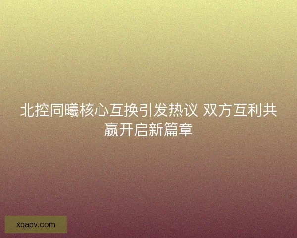 北控同曦核心互换引发热议 双方互利共赢开启新篇章 北控同曦核心互换引发热议 双方互利共赢开启新篇章