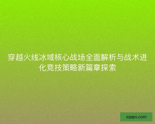 穿越火线冰域核心战场全面解析与战术进化竞技策略新篇章探索 穿越火线冰域核心战场全面解析与战术进化竞技策略新篇章探索