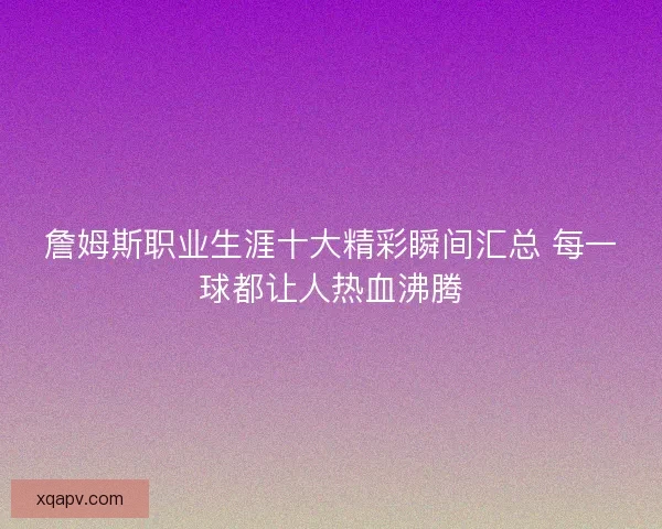 詹姆斯职业生涯十大精彩瞬间汇总 每一球都让人热血沸腾 詹姆斯职业生涯十大精彩瞬间汇总 每一球都让人热血沸腾
