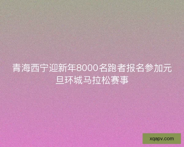 青海西宁迎新年8000名跑者报名参加元旦环城马拉松赛事 青海西宁迎新年8000名跑者报名参加元旦环城马拉松赛事