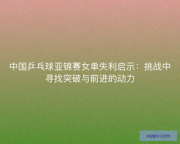 中国乒乓球亚锦赛女单失利启示:挑战中寻找突破与前进的动力 中国乒乓球亚锦赛女单失利启示:挑战中寻找突破与前进的动力