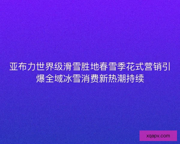 亚布力世界级滑雪胜地春雪季花式营销引爆全域冰雪消费新热潮持续 亚布力世界级滑雪胜地春雪季花式营销引爆全域冰雪消费新热潮持续