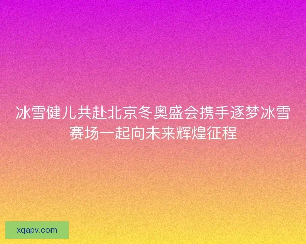 冰雪健儿共赴北京冬奥盛会携手逐梦冰雪赛场一起向未来辉煌征程