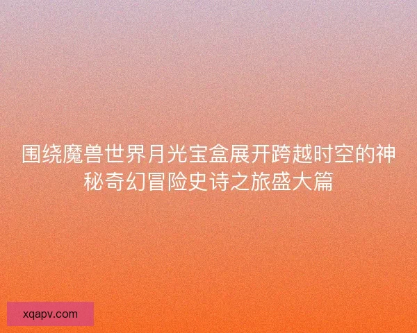 围绕魔兽世界月光宝盒展开跨越时空的神秘奇幻冒险史诗之旅盛大篇 围绕魔兽世界月光宝盒展开跨越时空的神秘奇幻冒险史诗之旅盛大篇