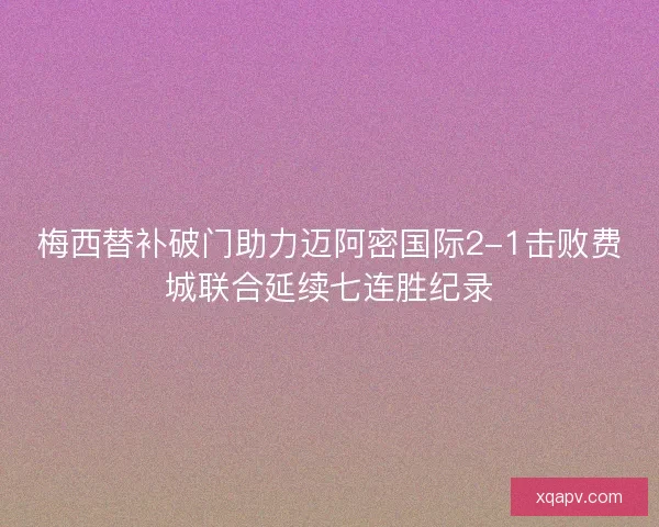 梅西替补破门助力迈阿密国际2-1击败费城联合延续七连胜纪录 梅西替补破门助力迈阿密国际2-1击败费城联合延续七连胜纪录