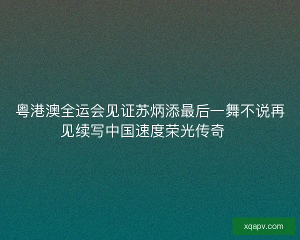 粤港澳全运会见证苏炳添最后一舞不说再见续写中国速度荣光传奇🏃