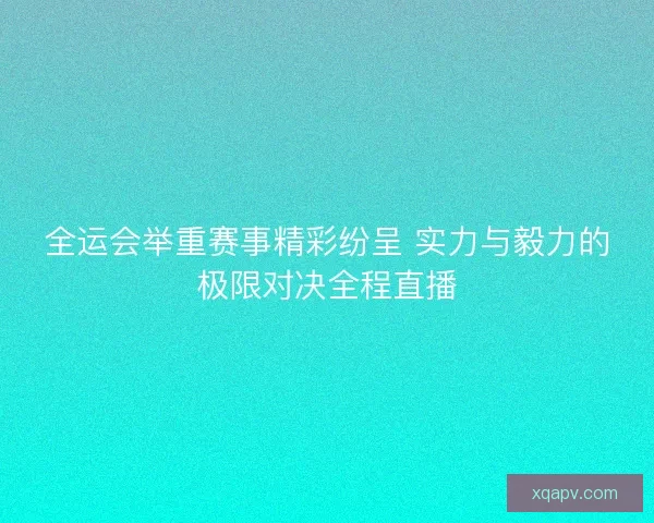全运会举重赛事精彩纷呈 实力与毅力的极限对决全程直播