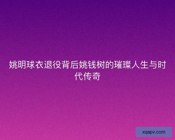 姚明球衣退役背后姚钱树的璀璨人生与时代传奇