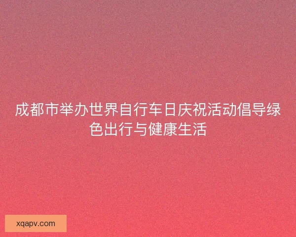 成都市举办世界自行车日庆祝活动倡导绿色出行与健康生活