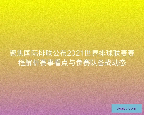 聚焦国际排联公布2021世界排球联赛赛程解析赛事看点与参赛队备战动态
