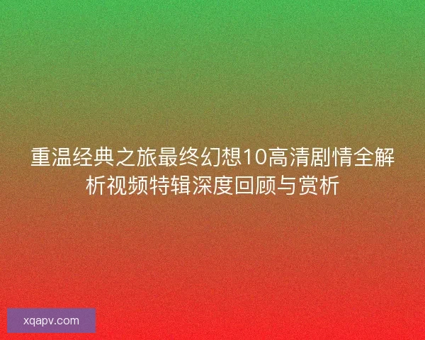 重温经典之旅最终幻想10高清剧情全解析视频特辑深度回顾与赏析