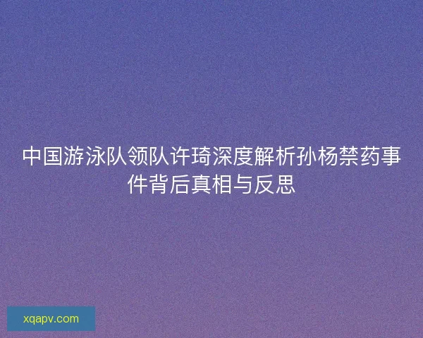 中国游泳队领队许琦深度解析孙杨禁药事件背后真相与反思 中国游泳队领队许琦深度解析孙杨禁药事件背后真相与反思