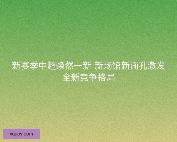 新赛季中超焕然一新 新场馆新面孔激发全新竞争格局