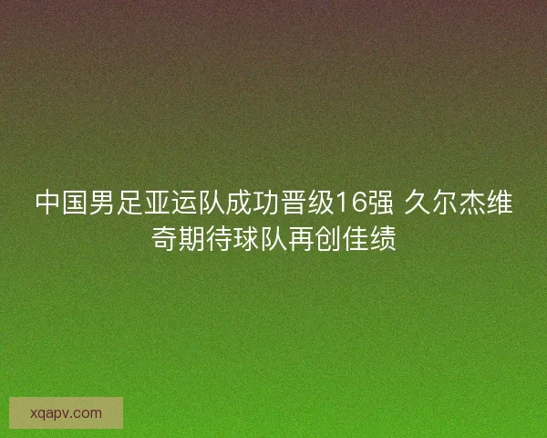 中国男足亚运队成功晋级16强 久尔杰维奇期待球队再创佳绩 中国男足亚运队成功晋级16强 久尔杰维奇期待球队再创佳绩