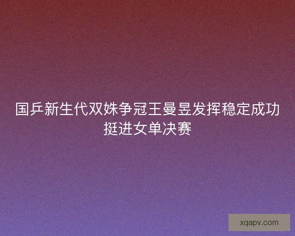 国乒新生代双姝争冠王曼昱发挥稳定成功挺进女单决赛 国乒新生代双姝争冠王曼昱发挥稳定成功挺进女单决赛
