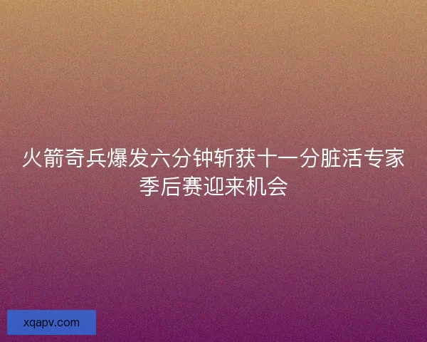 火箭奇兵爆发六分钟斩获十一分脏活专家季后赛迎来机会