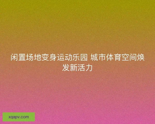 闲置场地变身运动乐园 城市体育空间焕发新活力 闲置场地变身运动乐园 城市体育空间焕发新活力