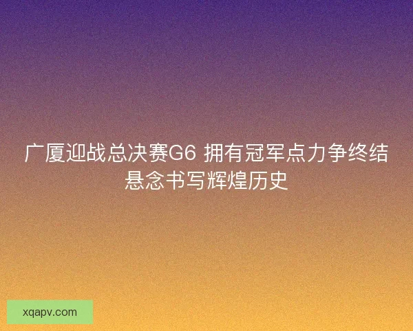广厦迎战总决赛G6 拥有冠军点力争终结悬念书写辉煌历史 广厦迎战总决赛G6 拥有冠军点力争终结悬念书写辉煌历史