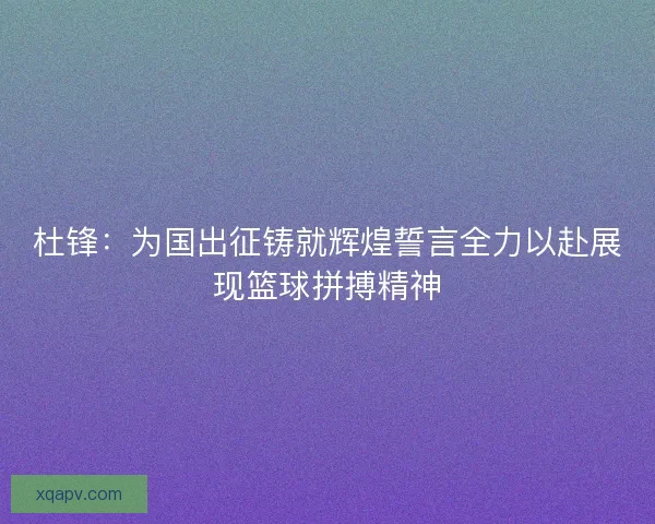 杜锋：为国出征铸就辉煌誓言全力以赴展现篮球拼搏精神