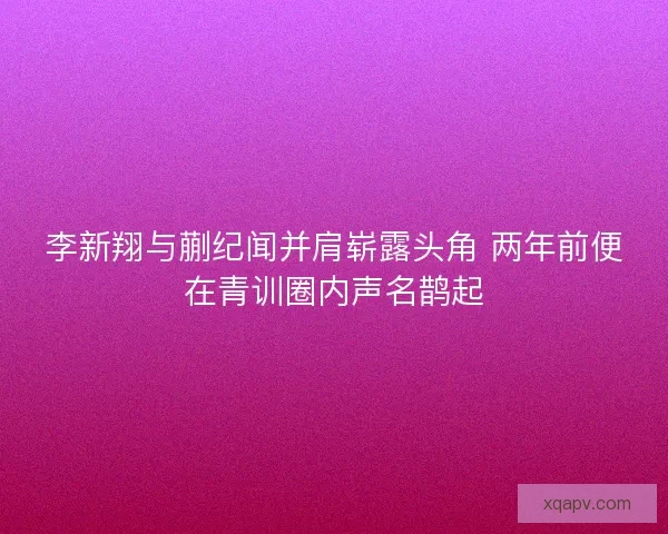 李新翔与蒯纪闻并肩崭露头角 两年前便在青训圈内声名鹊起