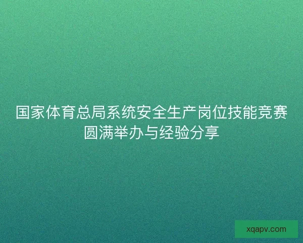 国家体育总局系统安全生产岗位技能竞赛圆满举办与经验分享
